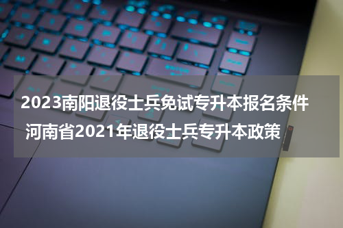 2023南阳退役士兵免试专升本报名条件 河南省2021年退役士兵专升本政策