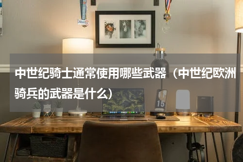 中世纪骑士通常使用哪些武器（中世纪欧洲骑兵的武器是什么）