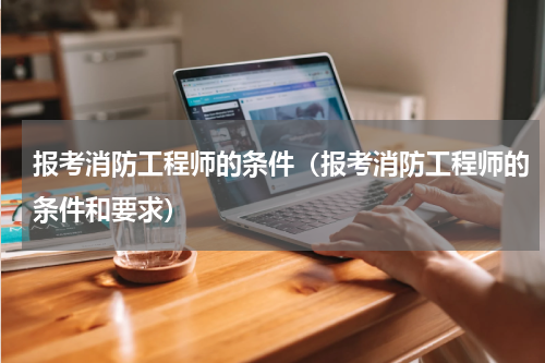 报考消防工程师的条件（报考消防工程师的条件和要求）