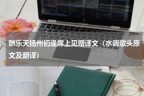 酬乐天扬州初逢席上见赠译文（水调歌头原文及翻译）