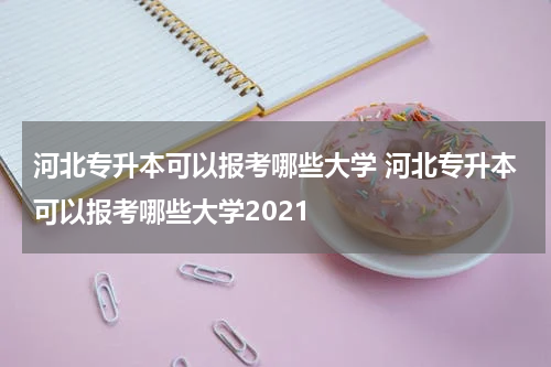 河北专升本可以报考哪些大学 河北专升本可以报考哪些大学2021