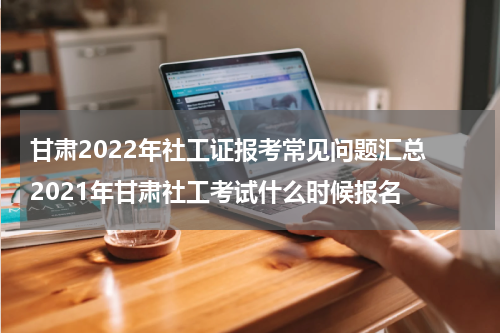 甘肃2022年社工证报考常见问题汇总 2021年甘肃社工考试什么时候报名