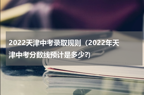 2022天津中考录取规则（2022年天津中考分数线预计是多少?）