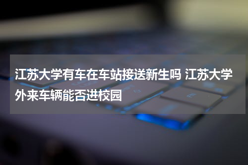江苏大学有车在车站接送新生吗 江苏大学外来车辆能否进校园