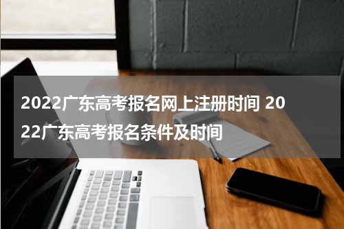 2022广东高考报名网上注册时间 2022广东高考报名条件及时间