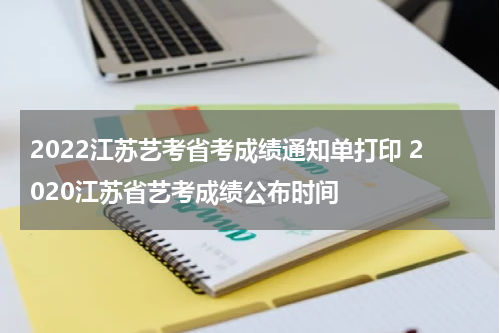 2022江苏艺考省考成绩通知单打印 2020江苏省艺考成绩公布时间
