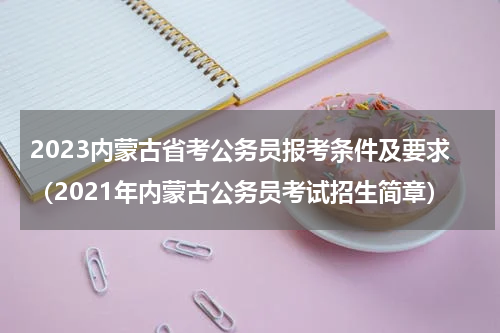 2023内蒙古省考公务员报考条件及要求（2021年内蒙古公务员考试招生简章）