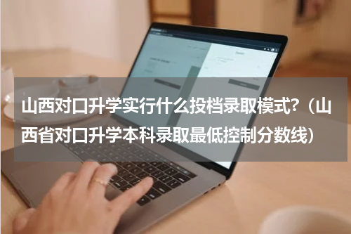 山西对口升学实行什么投档录取模式?（山西省对口升学本科录取最低控制分数线）