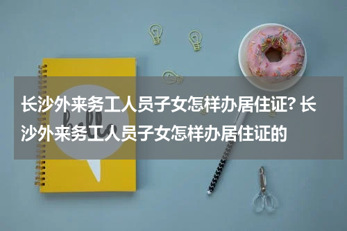 长沙外来务工人员子女怎样办居住证? 长沙外来务工人员子女怎样办居住证的