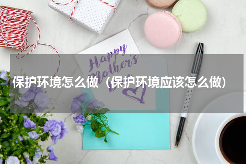 保护环境怎么做（保护环境应该怎么做）