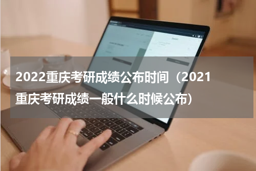 2022重庆考研成绩公布时间（2021重庆考研成绩一般什么时候公布）