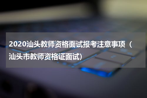 2020汕头教师资格面试报考注意事项（汕头市教师资格证面试）