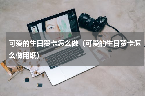 可爱的生日贺卡怎么做（可爱的生日贺卡怎么做用纸）