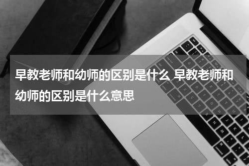 早教老师和幼师的区别是什么 早教老师和幼师的区别是什么意思