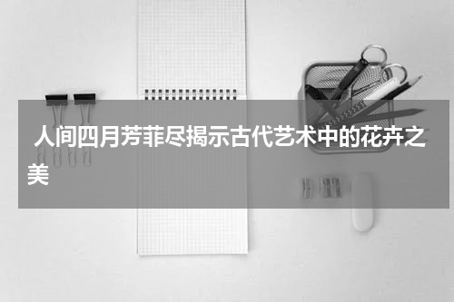  人间四月芳菲尽揭示古代艺术中的花卉之美