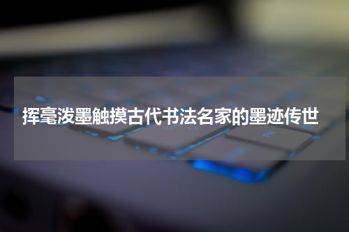  挥毫泼墨触摸古代书法名家的墨迹传世