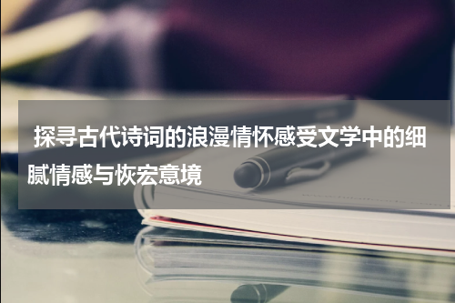  探寻古代诗词的浪漫情怀感受文学中的细腻情感与恢宏意境
