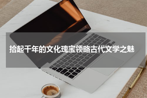  拾起千年的文化瑰宝领略古代文学之魅