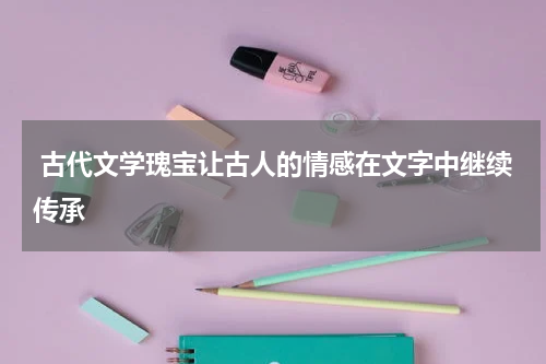  古代文学瑰宝让古人的情感在文字中继续传承