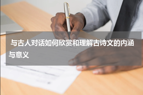  与古人对话如何欣赏和理解古诗文的内涵与意义