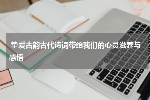  挚爱古韵古代诗词带给我们的心灵滋养与感悟