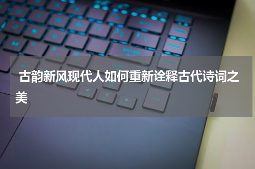  古韵新风现代人如何重新诠释古代诗词之美