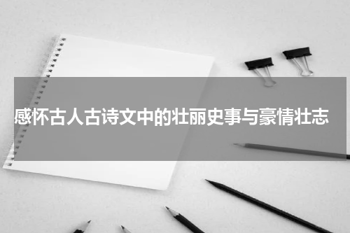  感怀古人古诗文中的壮丽史事与豪情壮志