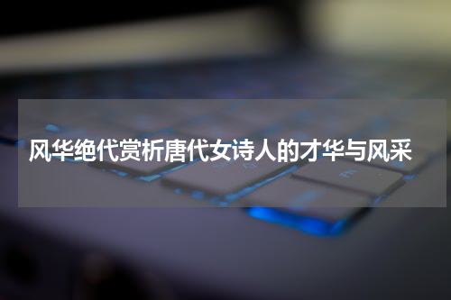  风华绝代赏析唐代女诗人的才华与风采
