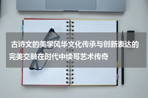  古诗文的美学风华文化传承与创新表达的完美交融在时代中续写艺术传奇