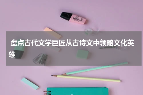  盘点古代文学巨匠从古诗文中领略文化英雄