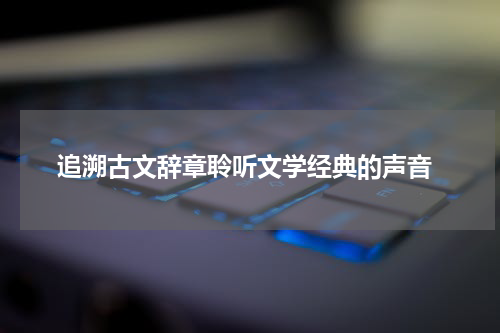  追溯古文辞章聆听文学经典的声音
