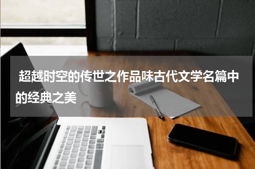  超越时空的传世之作品味古代文学名篇中的经典之美