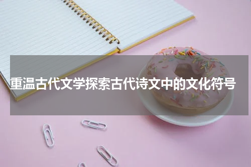  重温古代文学探索古代诗文中的文化符号