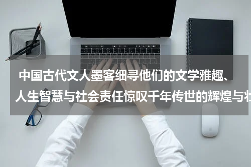  中国古代文人墨客细寻他们的文学雅趣、人生智慧与社会责任惊叹千年传世的辉煌与壮丽