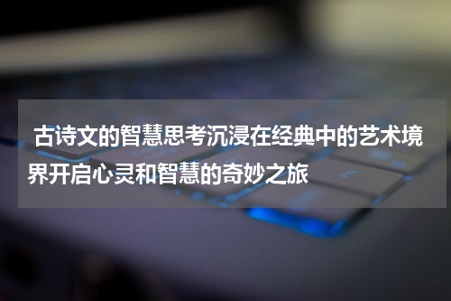  古诗文的智慧思考沉浸在经典中的艺术境界开启心灵和智慧的奇妙之旅
