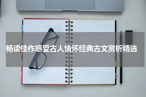 畅读佳作感受古人情怀经典古文赏析精选