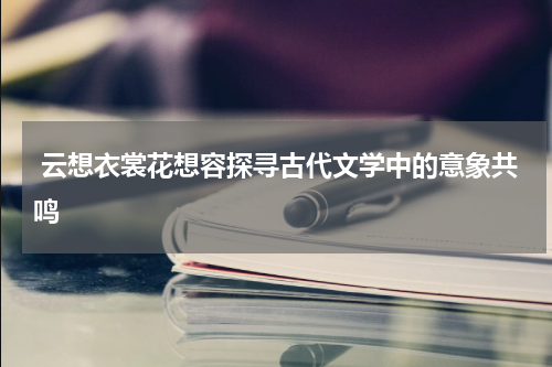  云想衣裳花想容探寻古代文学中的意象共鸣
