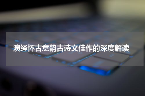  演绎怀古意韵古诗文佳作的深度解读