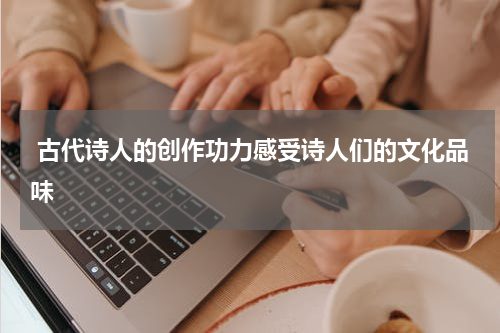  古代诗人的创作功力感受诗人们的文化品味