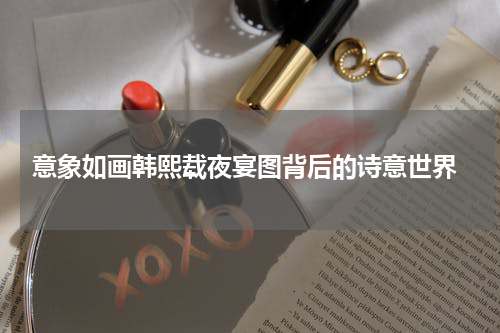  意象如画韩熙载夜宴图背后的诗意世界