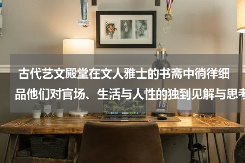  古代艺文殿堂在文人雅士的书斋中徜徉细品他们对官场、生活与人性的独到见解与思考