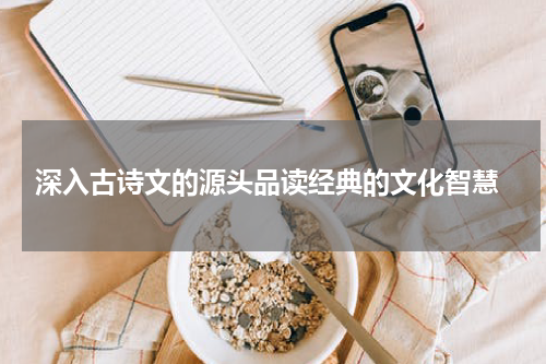  深入古诗文的源头品读经典的文化智慧