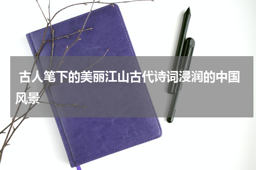 古人笔下的美丽江山古代诗词浸润的中国风景