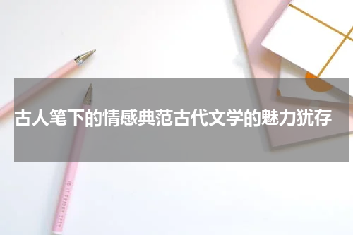  古人笔下的情感典范古代文学的魅力犹存