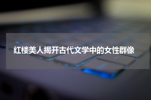  红楼美人揭开古代文学中的女性群像