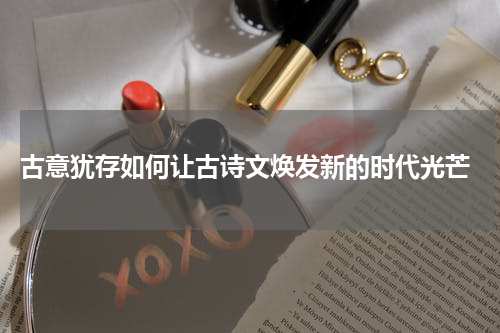  古意犹存如何让古诗文焕发新的时代光芒