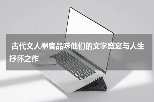  古代文人墨客品味他们的文学盛宴与人生抒怀之作