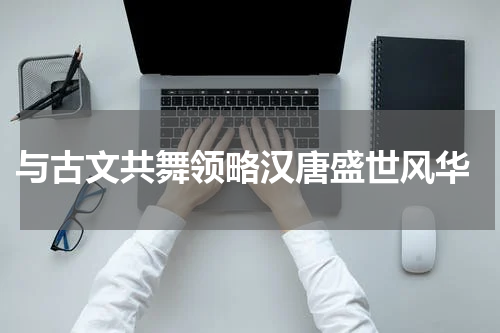 与古文共舞领略汉唐盛世风华
