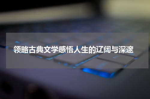  领略古典文学感悟人生的辽阔与深邃
