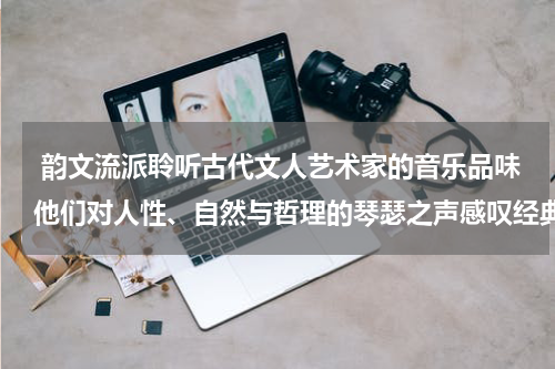  韵文流派聆听古代文人艺术家的音乐品味他们对人性、自然与哲理的琴瑟之声感叹经典的存续与历久弥新